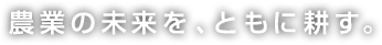 農業の未来を、ともに耕す。